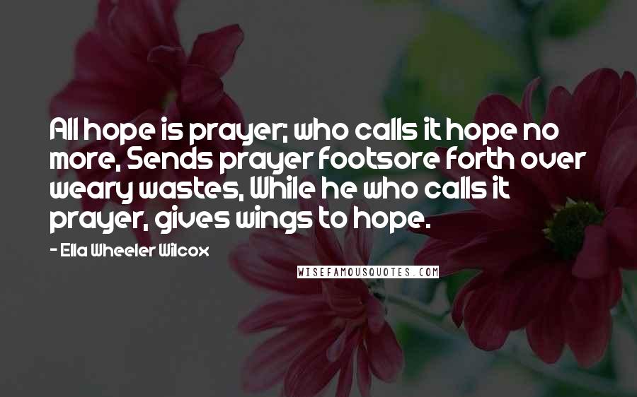 Ella Wheeler Wilcox Quotes: All hope is prayer; who calls it hope no more, Sends prayer footsore forth over weary wastes, While he who calls it prayer, gives wings to hope.