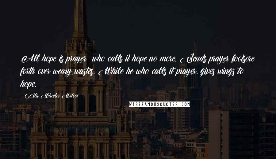 Ella Wheeler Wilcox Quotes: All hope is prayer; who calls it hope no more, Sends prayer footsore forth over weary wastes, While he who calls it prayer, gives wings to hope.