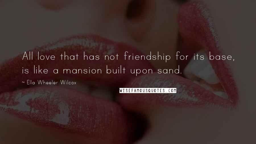 Ella Wheeler Wilcox Quotes: All love that has not friendship for its base, is like a mansion built upon sand.