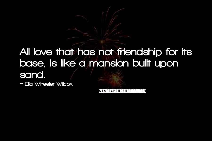 Ella Wheeler Wilcox Quotes: All love that has not friendship for its base, is like a mansion built upon sand.