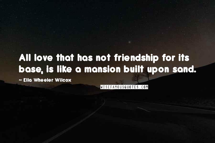 Ella Wheeler Wilcox Quotes: All love that has not friendship for its base, is like a mansion built upon sand.