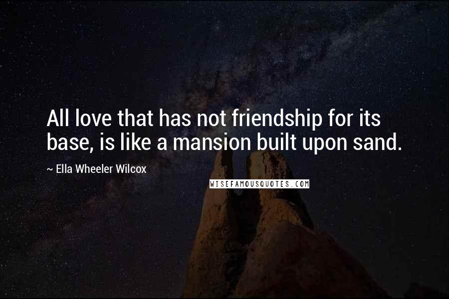 Ella Wheeler Wilcox Quotes: All love that has not friendship for its base, is like a mansion built upon sand.