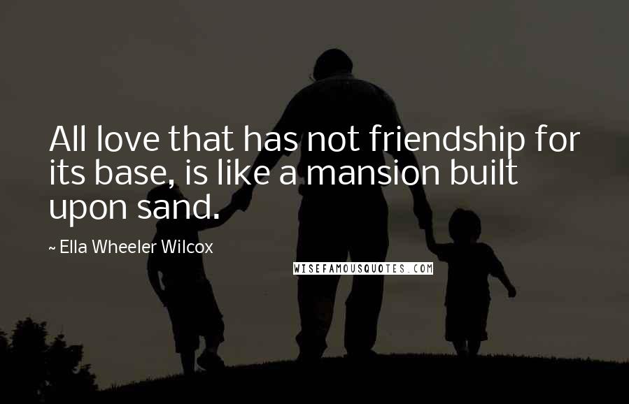 Ella Wheeler Wilcox Quotes: All love that has not friendship for its base, is like a mansion built upon sand.