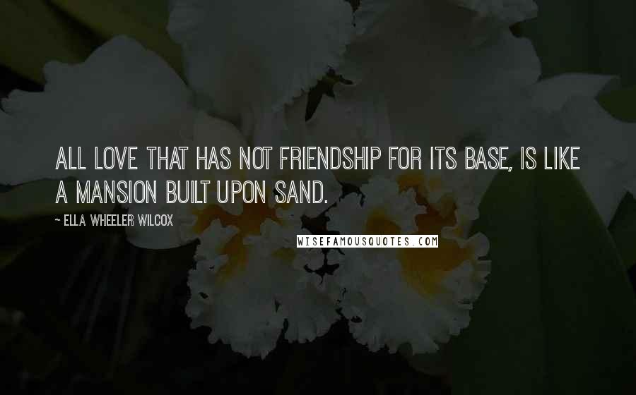 Ella Wheeler Wilcox Quotes: All love that has not friendship for its base, is like a mansion built upon sand.