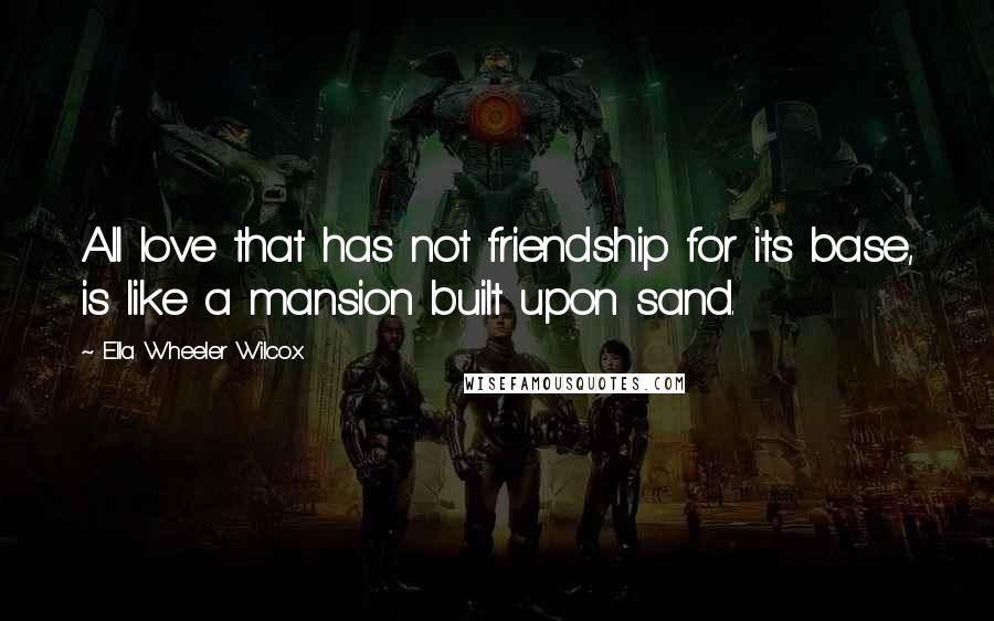 Ella Wheeler Wilcox Quotes: All love that has not friendship for its base, is like a mansion built upon sand.