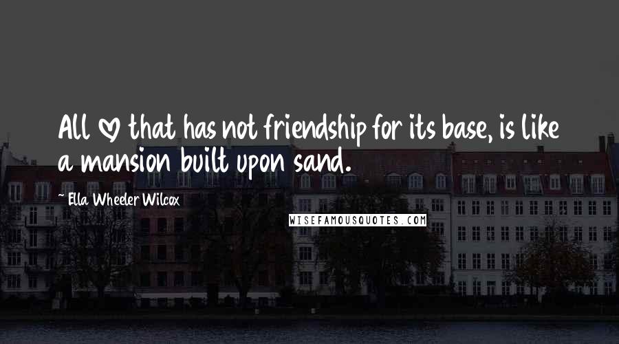 Ella Wheeler Wilcox Quotes: All love that has not friendship for its base, is like a mansion built upon sand.