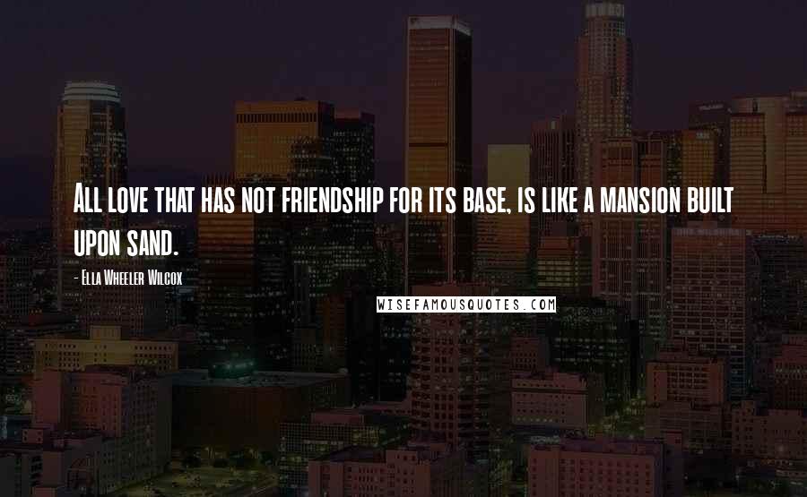 Ella Wheeler Wilcox Quotes: All love that has not friendship for its base, is like a mansion built upon sand.