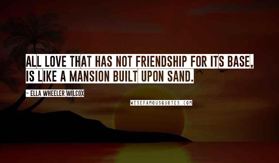 Ella Wheeler Wilcox Quotes: All love that has not friendship for its base, is like a mansion built upon sand.