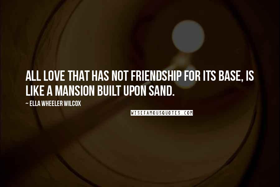 Ella Wheeler Wilcox Quotes: All love that has not friendship for its base, is like a mansion built upon sand.