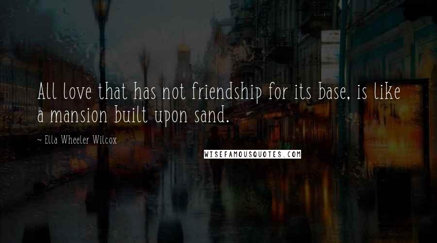 Ella Wheeler Wilcox Quotes: All love that has not friendship for its base, is like a mansion built upon sand.