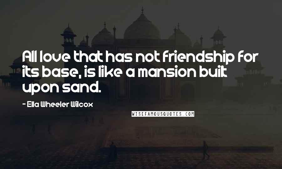 Ella Wheeler Wilcox Quotes: All love that has not friendship for its base, is like a mansion built upon sand.