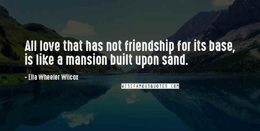 Ella Wheeler Wilcox Quotes: All love that has not friendship for its base, is like a mansion built upon sand.