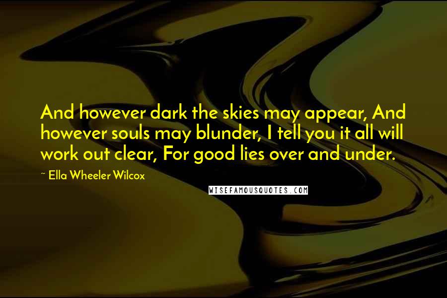 Ella Wheeler Wilcox Quotes: And however dark the skies may appear, And however souls may blunder, I tell you it all will work out clear, For good lies over and under.