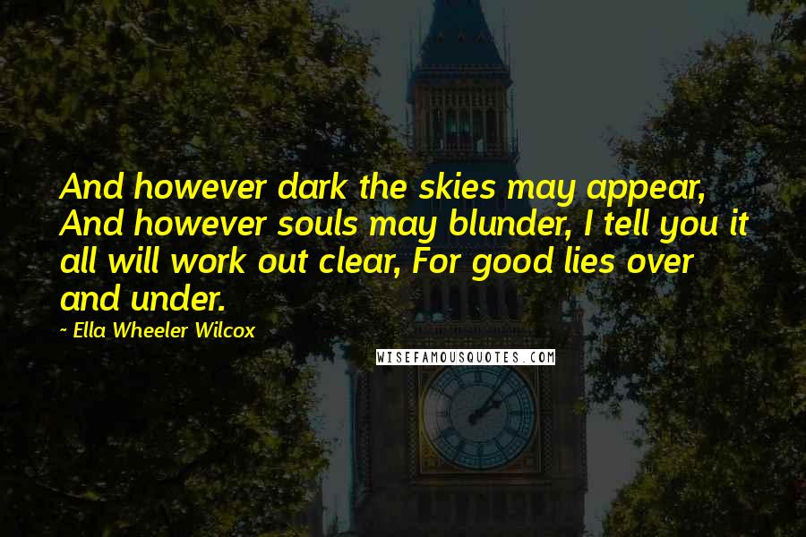 Ella Wheeler Wilcox Quotes: And however dark the skies may appear, And however souls may blunder, I tell you it all will work out clear, For good lies over and under.
