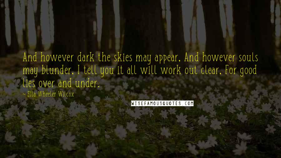 Ella Wheeler Wilcox Quotes: And however dark the skies may appear, And however souls may blunder, I tell you it all will work out clear, For good lies over and under.