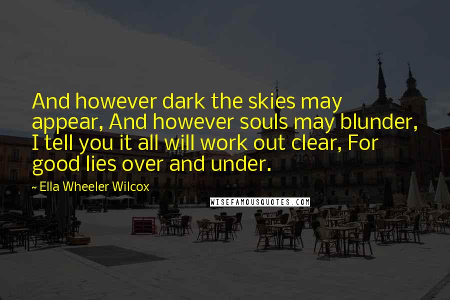 Ella Wheeler Wilcox Quotes: And however dark the skies may appear, And however souls may blunder, I tell you it all will work out clear, For good lies over and under.