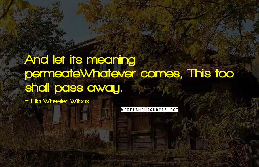 Ella Wheeler Wilcox Quotes: And let its meaning permeateWhatever comes, This too shall pass away.