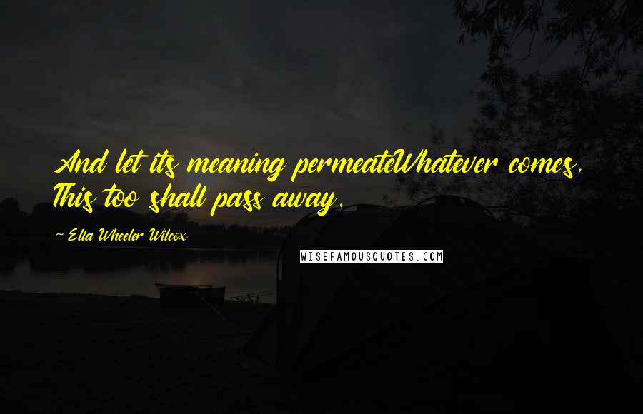 Ella Wheeler Wilcox Quotes: And let its meaning permeateWhatever comes, This too shall pass away.