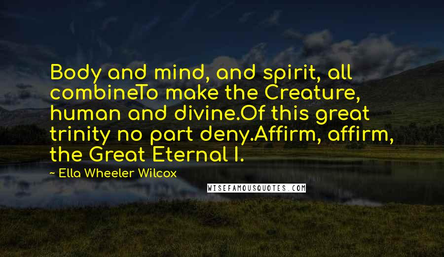 Ella Wheeler Wilcox Quotes: Body and mind, and spirit, all combineTo make the Creature, human and divine.Of this great trinity no part deny.Affirm, affirm, the Great Eternal I.