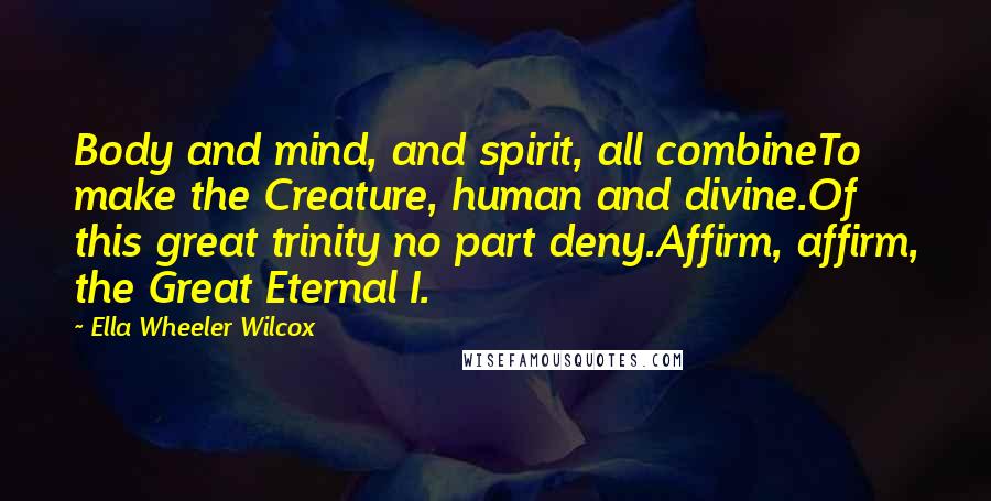 Ella Wheeler Wilcox Quotes: Body and mind, and spirit, all combineTo make the Creature, human and divine.Of this great trinity no part deny.Affirm, affirm, the Great Eternal I.
