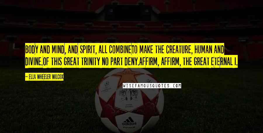 Ella Wheeler Wilcox Quotes: Body and mind, and spirit, all combineTo make the Creature, human and divine.Of this great trinity no part deny.Affirm, affirm, the Great Eternal I.