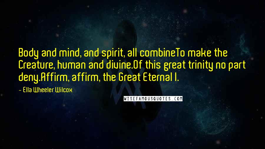 Ella Wheeler Wilcox Quotes: Body and mind, and spirit, all combineTo make the Creature, human and divine.Of this great trinity no part deny.Affirm, affirm, the Great Eternal I.