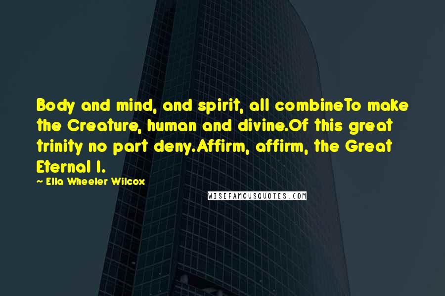 Ella Wheeler Wilcox Quotes: Body and mind, and spirit, all combineTo make the Creature, human and divine.Of this great trinity no part deny.Affirm, affirm, the Great Eternal I.