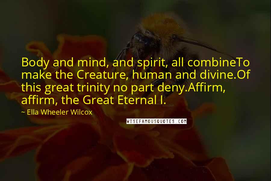 Ella Wheeler Wilcox Quotes: Body and mind, and spirit, all combineTo make the Creature, human and divine.Of this great trinity no part deny.Affirm, affirm, the Great Eternal I.