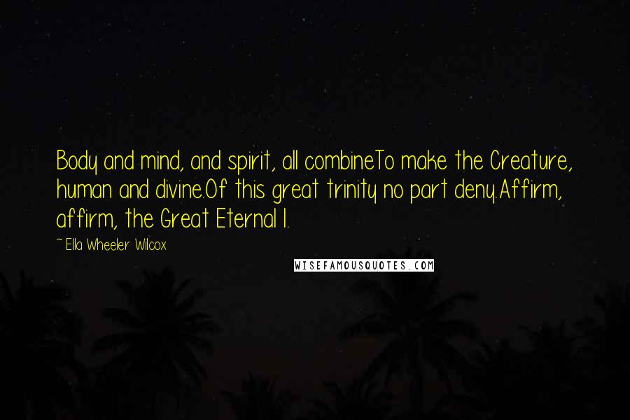 Ella Wheeler Wilcox Quotes: Body and mind, and spirit, all combineTo make the Creature, human and divine.Of this great trinity no part deny.Affirm, affirm, the Great Eternal I.