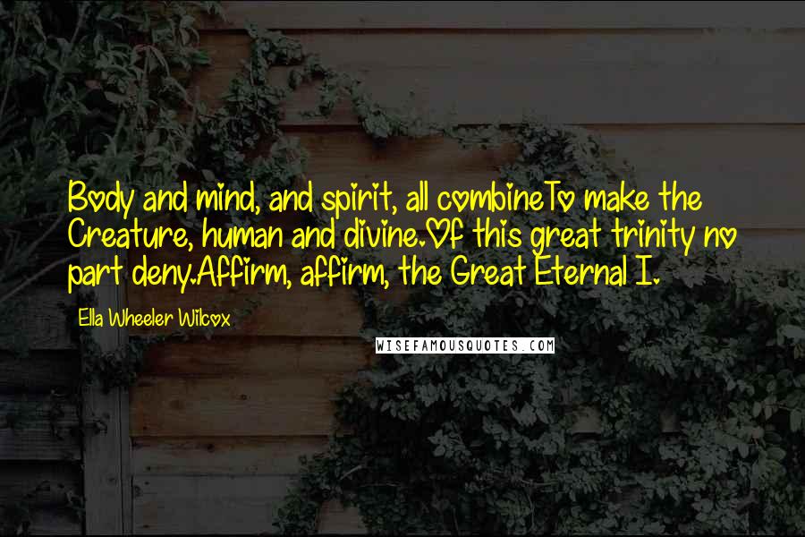 Ella Wheeler Wilcox Quotes: Body and mind, and spirit, all combineTo make the Creature, human and divine.Of this great trinity no part deny.Affirm, affirm, the Great Eternal I.