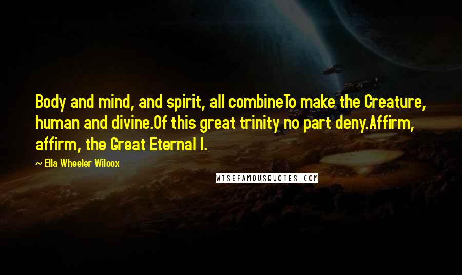 Ella Wheeler Wilcox Quotes: Body and mind, and spirit, all combineTo make the Creature, human and divine.Of this great trinity no part deny.Affirm, affirm, the Great Eternal I.