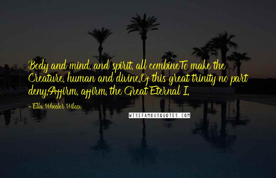 Ella Wheeler Wilcox Quotes: Body and mind, and spirit, all combineTo make the Creature, human and divine.Of this great trinity no part deny.Affirm, affirm, the Great Eternal I.