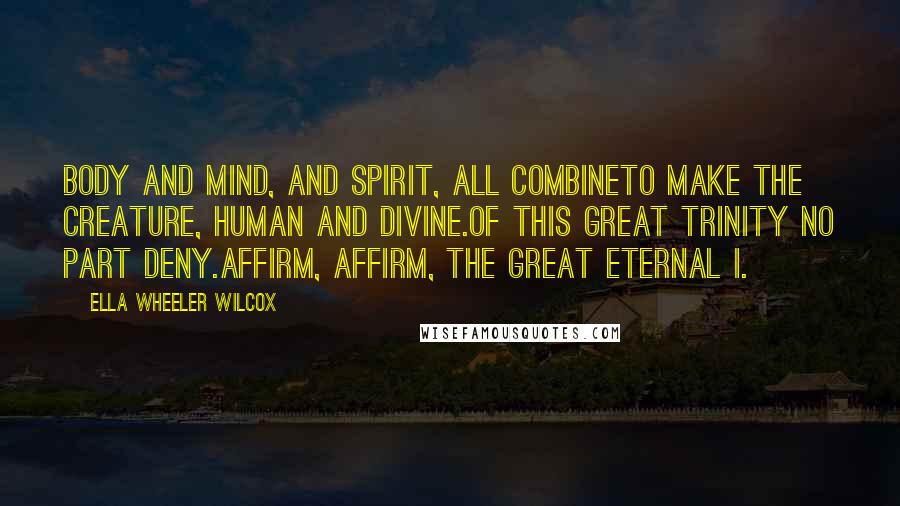 Ella Wheeler Wilcox Quotes: Body and mind, and spirit, all combineTo make the Creature, human and divine.Of this great trinity no part deny.Affirm, affirm, the Great Eternal I.