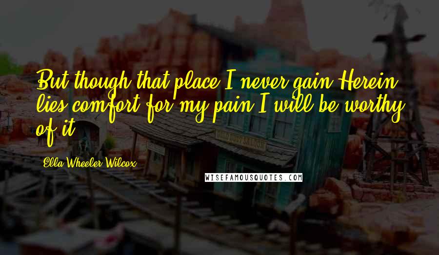 Ella Wheeler Wilcox Quotes: But though that place I never gain,Herein lies comfort for my pain:I will be worthy of it.