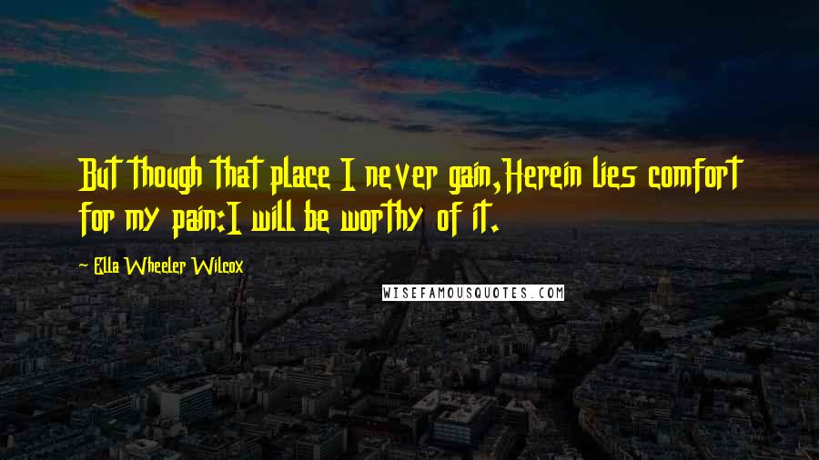 Ella Wheeler Wilcox Quotes: But though that place I never gain,Herein lies comfort for my pain:I will be worthy of it.