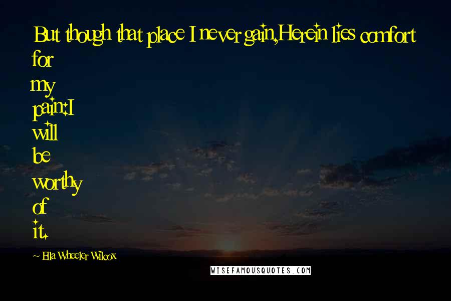 Ella Wheeler Wilcox Quotes: But though that place I never gain,Herein lies comfort for my pain:I will be worthy of it.