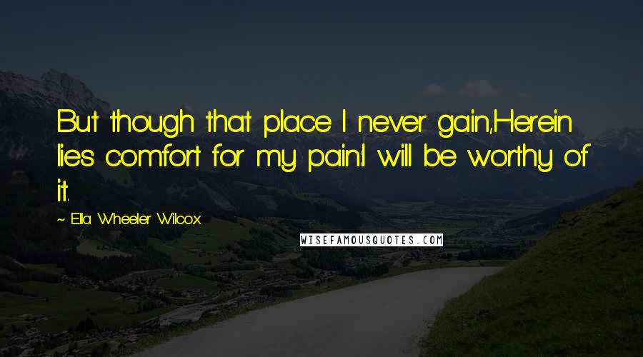 Ella Wheeler Wilcox Quotes: But though that place I never gain,Herein lies comfort for my pain:I will be worthy of it.