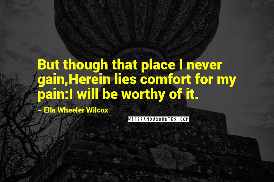 Ella Wheeler Wilcox Quotes: But though that place I never gain,Herein lies comfort for my pain:I will be worthy of it.