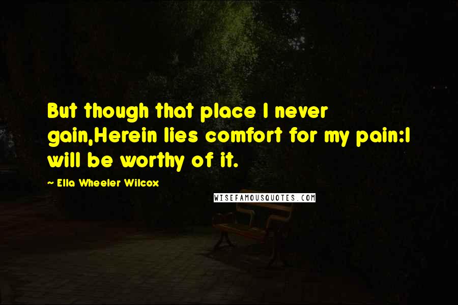 Ella Wheeler Wilcox Quotes: But though that place I never gain,Herein lies comfort for my pain:I will be worthy of it.