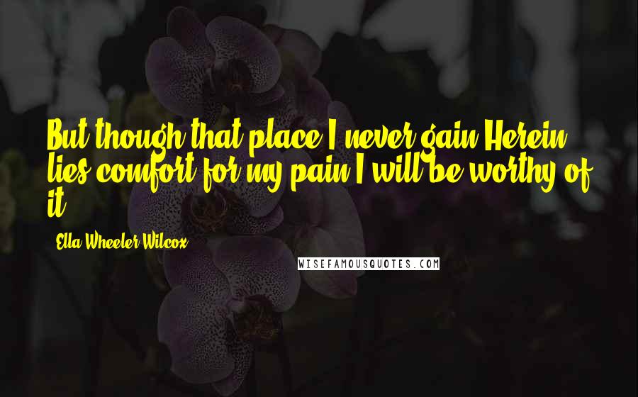 Ella Wheeler Wilcox Quotes: But though that place I never gain,Herein lies comfort for my pain:I will be worthy of it.