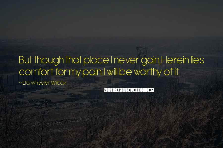 Ella Wheeler Wilcox Quotes: But though that place I never gain,Herein lies comfort for my pain:I will be worthy of it.