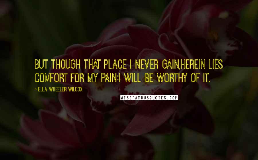 Ella Wheeler Wilcox Quotes: But though that place I never gain,Herein lies comfort for my pain:I will be worthy of it.