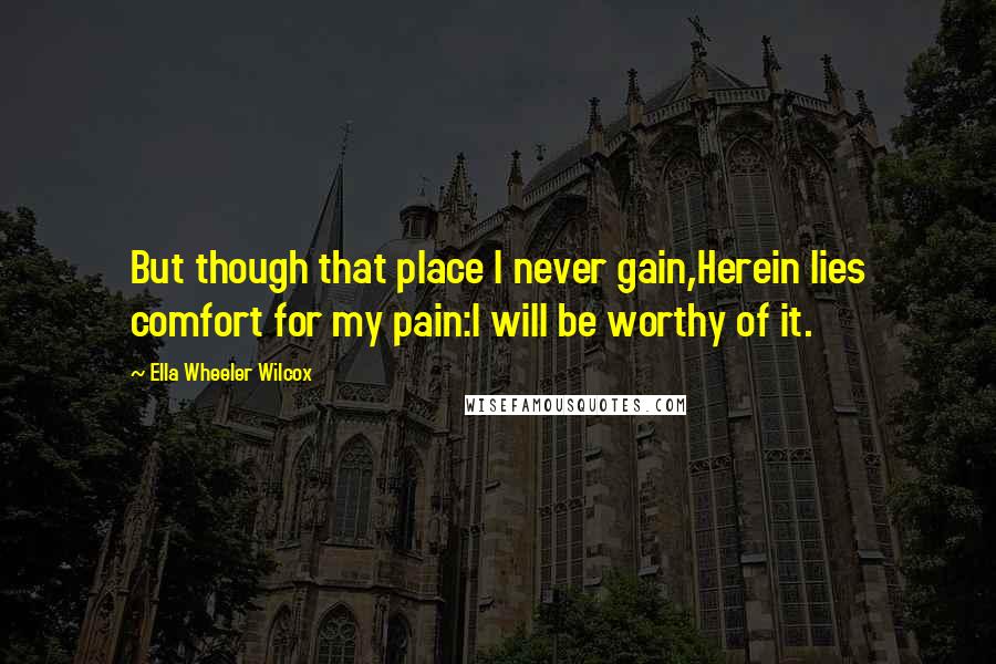 Ella Wheeler Wilcox Quotes: But though that place I never gain,Herein lies comfort for my pain:I will be worthy of it.