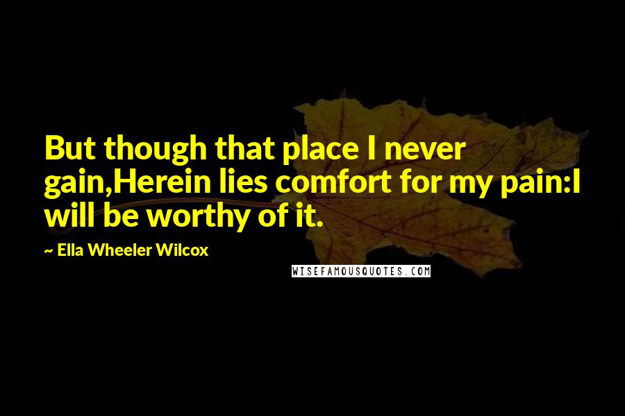 Ella Wheeler Wilcox Quotes: But though that place I never gain,Herein lies comfort for my pain:I will be worthy of it.