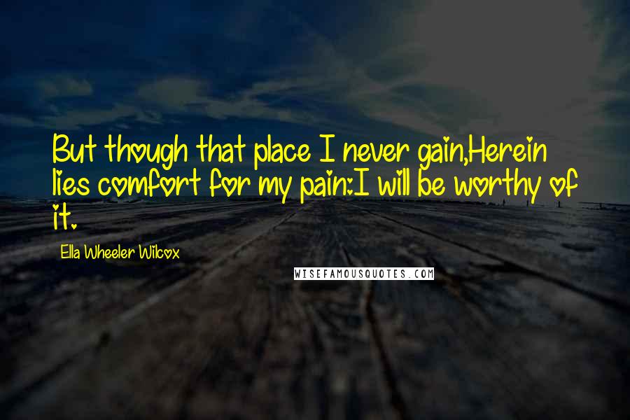 Ella Wheeler Wilcox Quotes: But though that place I never gain,Herein lies comfort for my pain:I will be worthy of it.