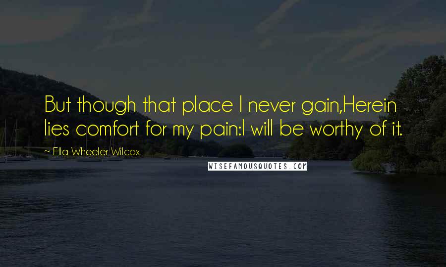 Ella Wheeler Wilcox Quotes: But though that place I never gain,Herein lies comfort for my pain:I will be worthy of it.