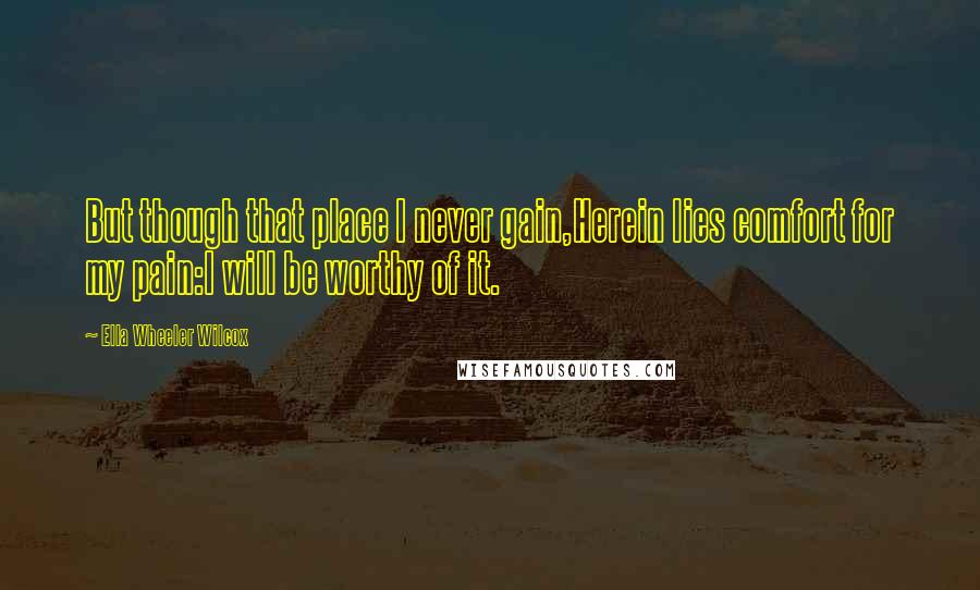 Ella Wheeler Wilcox Quotes: But though that place I never gain,Herein lies comfort for my pain:I will be worthy of it.
