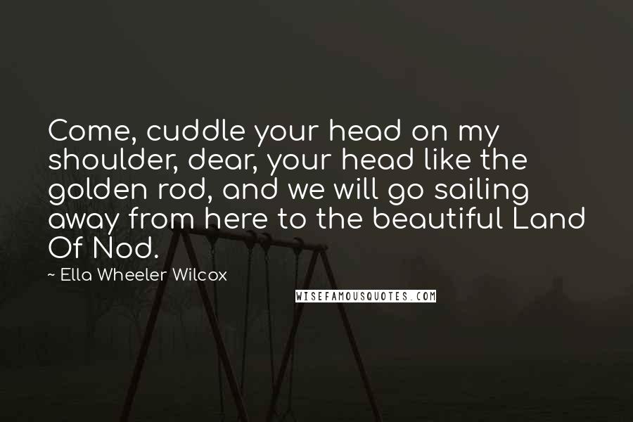 Ella Wheeler Wilcox Quotes: Come, cuddle your head on my shoulder, dear, your head like the golden rod, and we will go sailing away from here to the beautiful Land Of Nod.