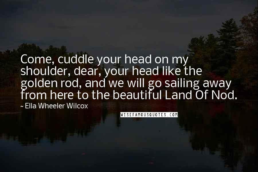 Ella Wheeler Wilcox Quotes: Come, cuddle your head on my shoulder, dear, your head like the golden rod, and we will go sailing away from here to the beautiful Land Of Nod.