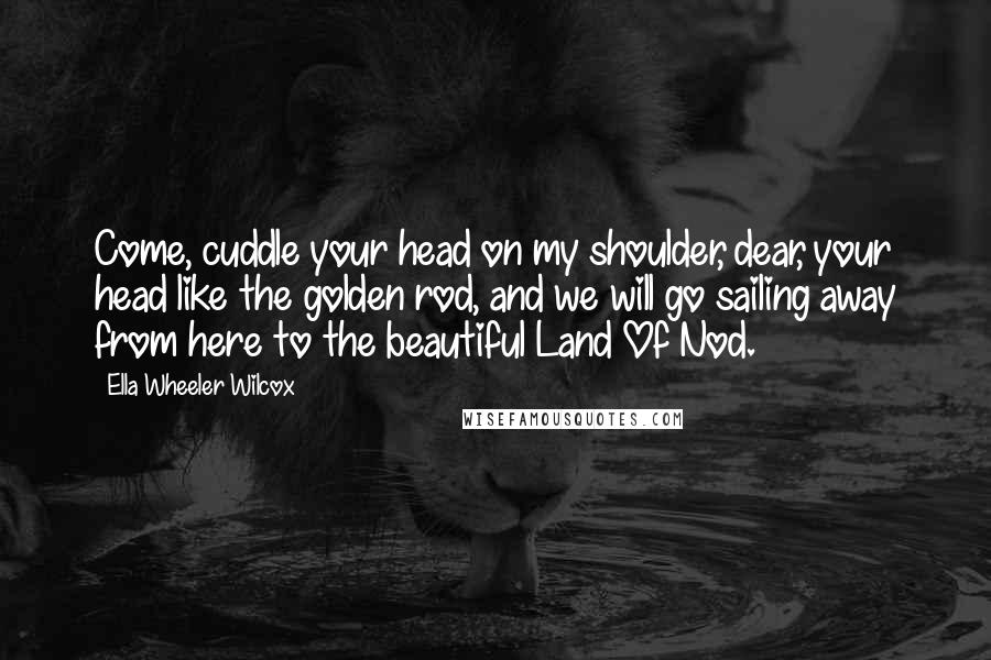 Ella Wheeler Wilcox Quotes: Come, cuddle your head on my shoulder, dear, your head like the golden rod, and we will go sailing away from here to the beautiful Land Of Nod.